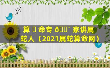 算 ☘ 命专 🌴 家讲属蛇人（2021属蛇算命网）